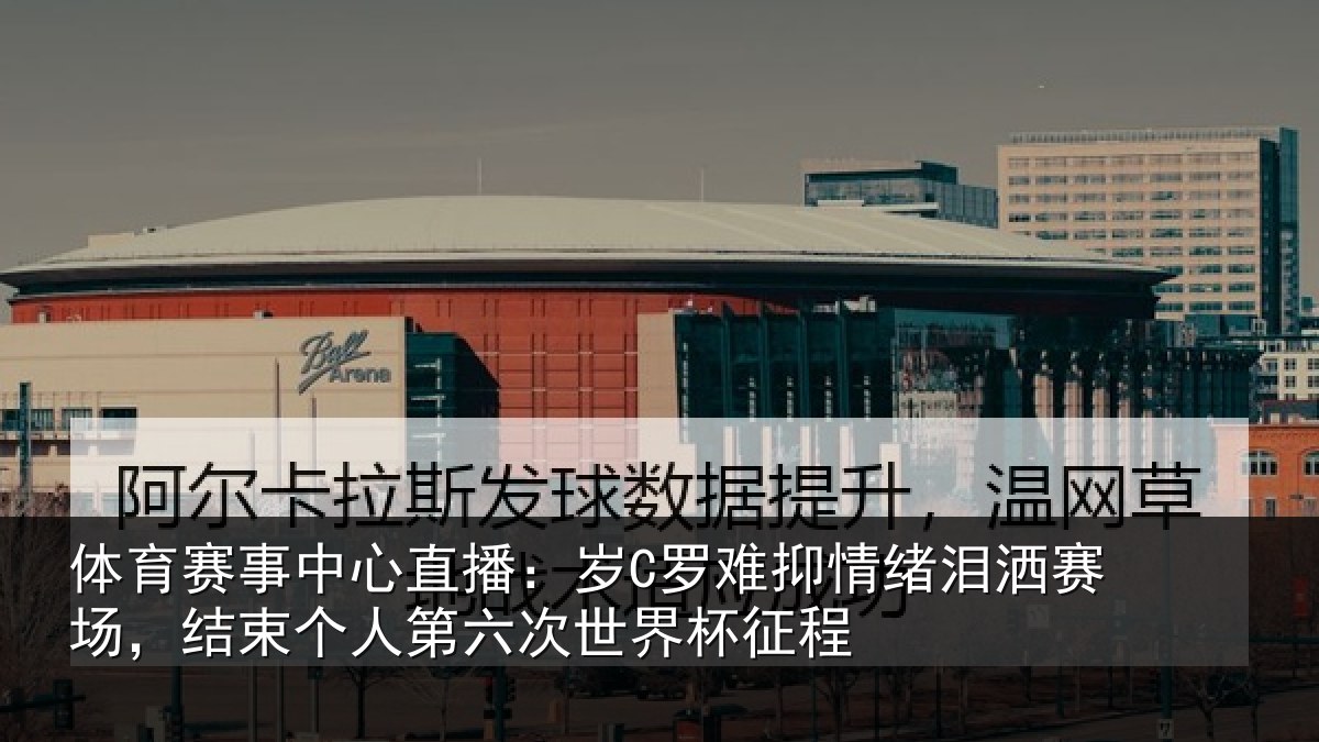 体育赛事中心直播：岁C罗难抑情绪泪洒赛场，结束个人第六次世界杯征程