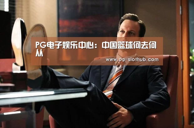 PG电子娱乐中心:中国篮球何去何从(图1) PG麻将官网